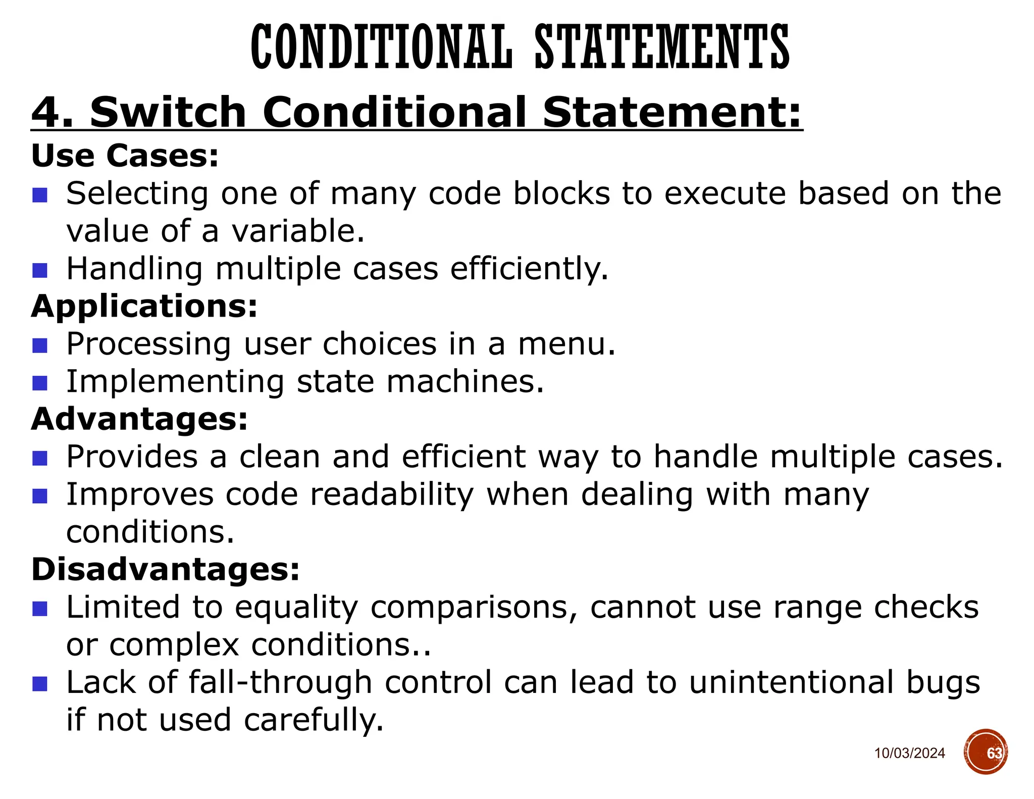 10/03/2024
CONDITIONAL STATEMENTS
63
4. Switch Conditional Statement:
Use Cases:
■ Selecting one of many code blocks to execute based on the
value of a variable.
■ Handling multiple cases efficiently.
Applications:
■ Processing user choices in a menu.
■ Implementing state machines.
Advantages:
■ Provides a clean and efficient way to handle multiple cases.
■ Improves code readability when dealing with many
conditions.
Disadvantages:
■ Limited to equality comparisons, cannot use range checks
or complex conditions..
■ Lack of fall-through control can lead to unintentional bugs
if not used carefully.
 