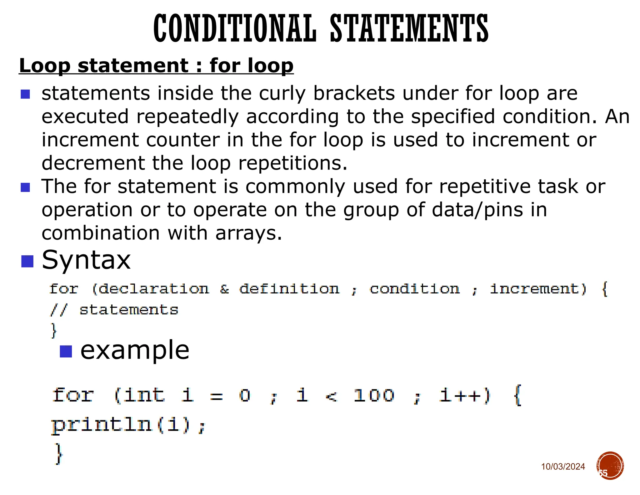 10/03/2024
Loop statement : for loop
65
■ Syntax
■ example
CONDITIONAL STATEMENTS
■ statements inside the curly brackets under for loop are
executed repeatedly according to the specified condition. An
increment counter in the for loop is used to increment or
decrement the loop repetitions.
■ The for statement is commonly used for repetitive task or
operation or to operate on the group of data/pins in
combination with arrays.
 