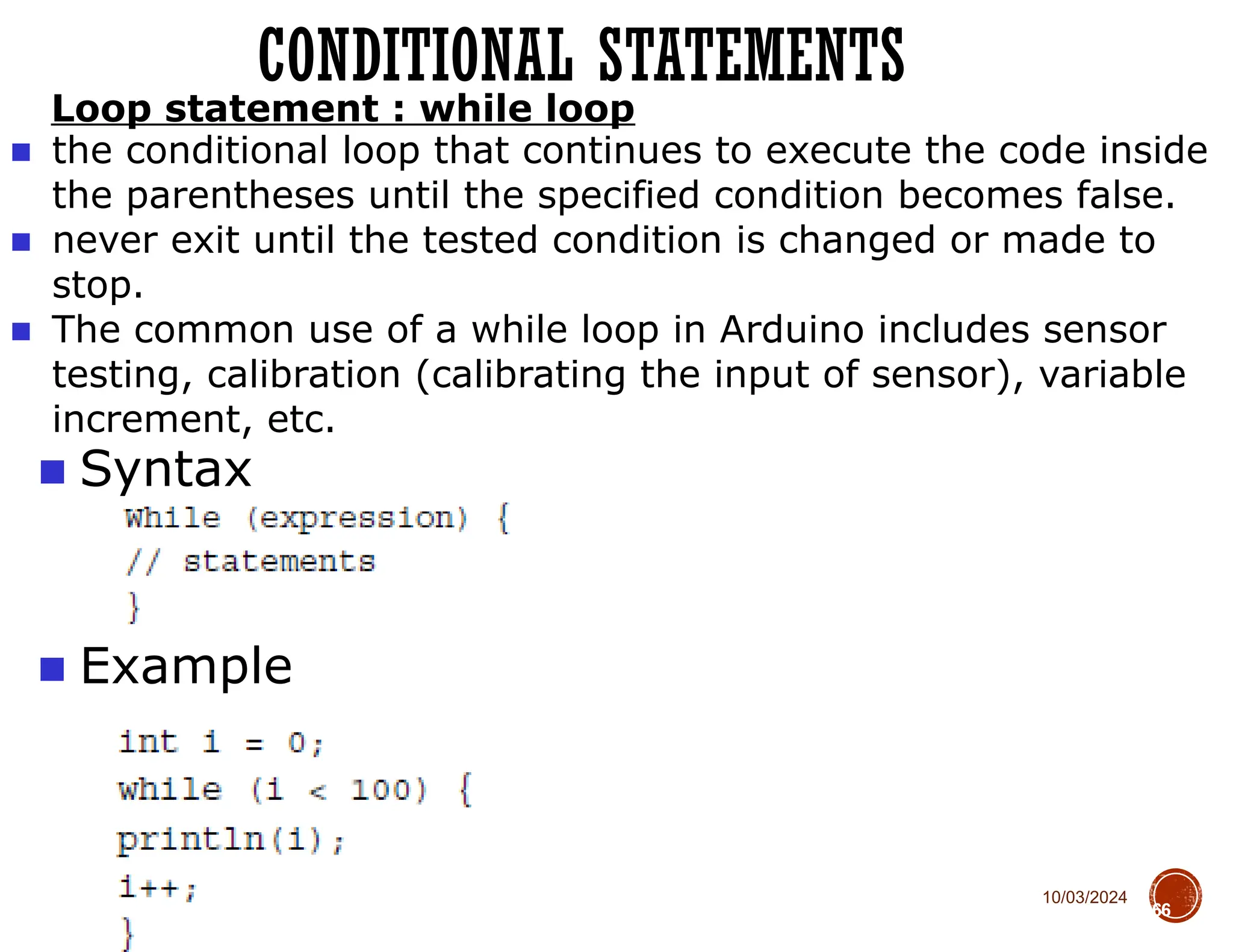 10/03/2024
CONDITIONAL STATEMENTS
66
■ Syntax
■ Example
Loop statement : while loop
■ the conditional loop that continues to execute the code inside
the parentheses until the specified condition becomes false.
■ never exit until the tested condition is changed or made to
stop.
■ The common use of a while loop in Arduino includes sensor
testing, calibration (calibrating the input of sensor), variable
increment, etc.
 