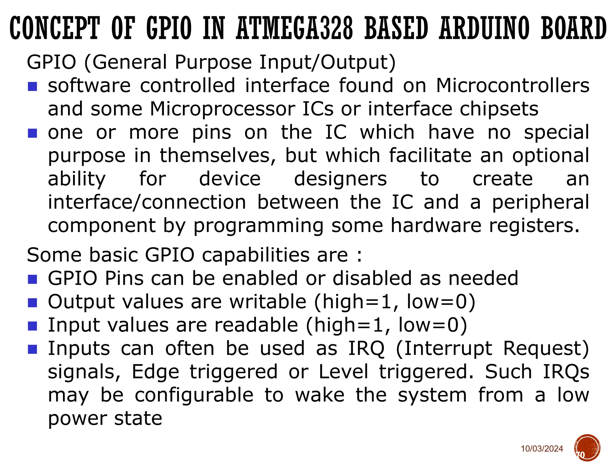 10/03/2024
CONCEPT OF GPIO IN ATMEGA328 BASED ARDUINO BOARD
70
GPIO (General Purpose Input/Output)
■ software controlled interface found on Microcontrollers
and some Microprocessor ICs or interface chipsets
■ one or more pins on the IC which have no special
purpose in themselves, but which facilitate an optional
ability for device designers to create an
interface/connection between the IC and a peripheral
component by programming some hardware registers.
Some basic GPIO capabilities are :
■ GPIO Pins can be enabled or disabled as needed
■ Output values are writable (high=1, low=0)
■ Input values are readable (high=1, low=0)
■ Inputs can often be used as IRQ (Interrupt Request)
signals, Edge triggered or Level triggered. Such IRQs
may be configurable to wake the system from a low
power state
 