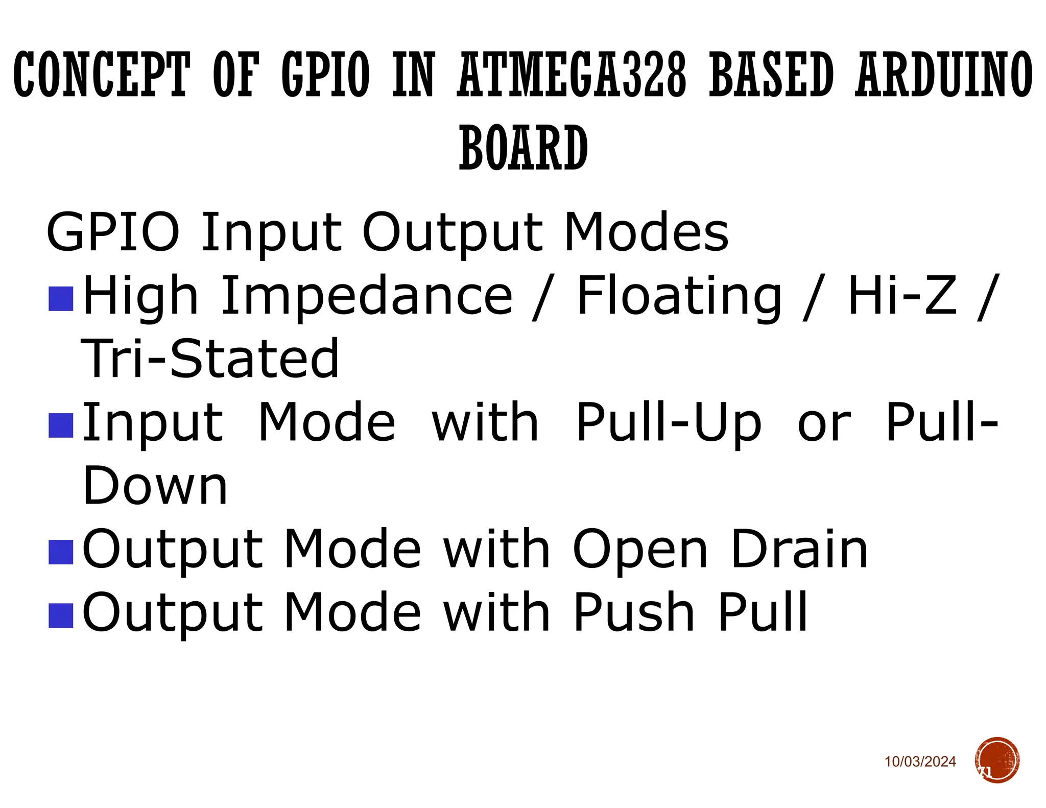 10/03/2024
CONCEPT OF GPIO IN ATMEGA328 BASED ARDUINO
BOARD
71
GPIO Input Output Modes
■High Impedance / Floating / Hi-Z /
Tri-Stated
■Input Mode with Pull-Up or Pull-
Down
■Output Mode with Open Drain
■Output Mode with Push Pull
 