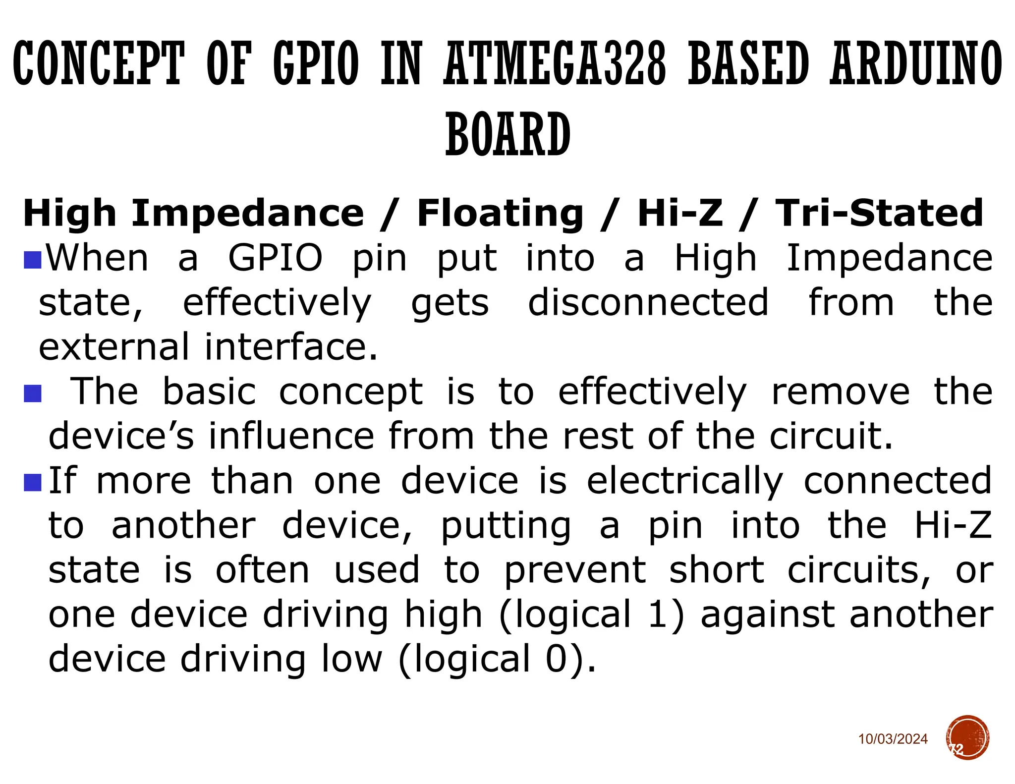 10/03/2024
CONCEPT OF GPIO IN ATMEGA328 BASED ARDUINO
BOARD
72
High Impedance / Floating / Hi-Z / Tri-Stated
■When a GPIO pin put into a High Impedance
state, effectively gets disconnected from the
external interface.
■ The basic concept is to effectively remove the
device’s influence from the rest of the circuit.
■If more than one device is electrically connected
to another device, putting a pin into the Hi-Z
state is often used to prevent short circuits, or
one device driving high (logical 1) against another
device driving low (logical 0).
 