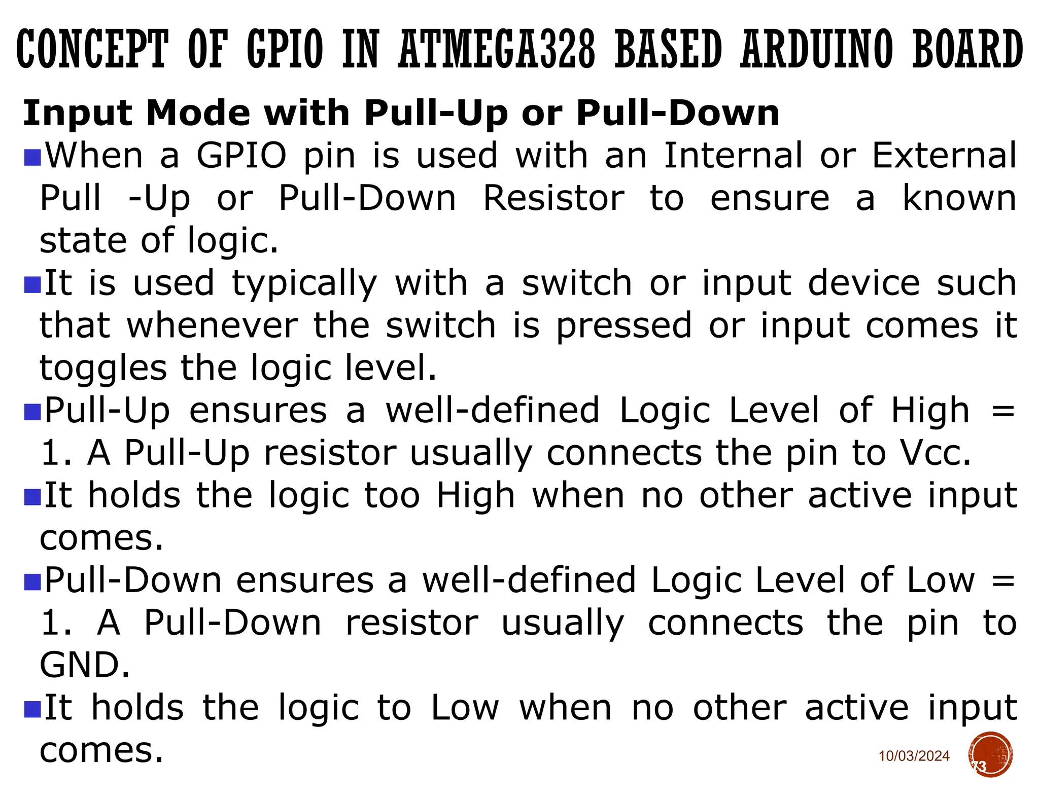10/03/2024
CONCEPT OF GPIO IN ATMEGA328 BASED ARDUINO BOARD
73
Input Mode with Pull-Up or Pull-Down
■When a GPIO pin is used with an Internal or External
Pull -Up or Pull-Down Resistor to ensure a known
state of logic.
■It is used typically with a switch or input device such
that whenever the switch is pressed or input comes it
toggles the logic level.
■Pull-Up ensures a well-defined Logic Level of High =
1. A Pull-Up resistor usually connects the pin to Vcc.
■It holds the logic too High when no other active input
comes.
■Pull-Down ensures a well-defined Logic Level of Low =
1. A Pull-Down resistor usually connects the pin to
GND.
■It holds the logic to Low when no other active input
comes.
 