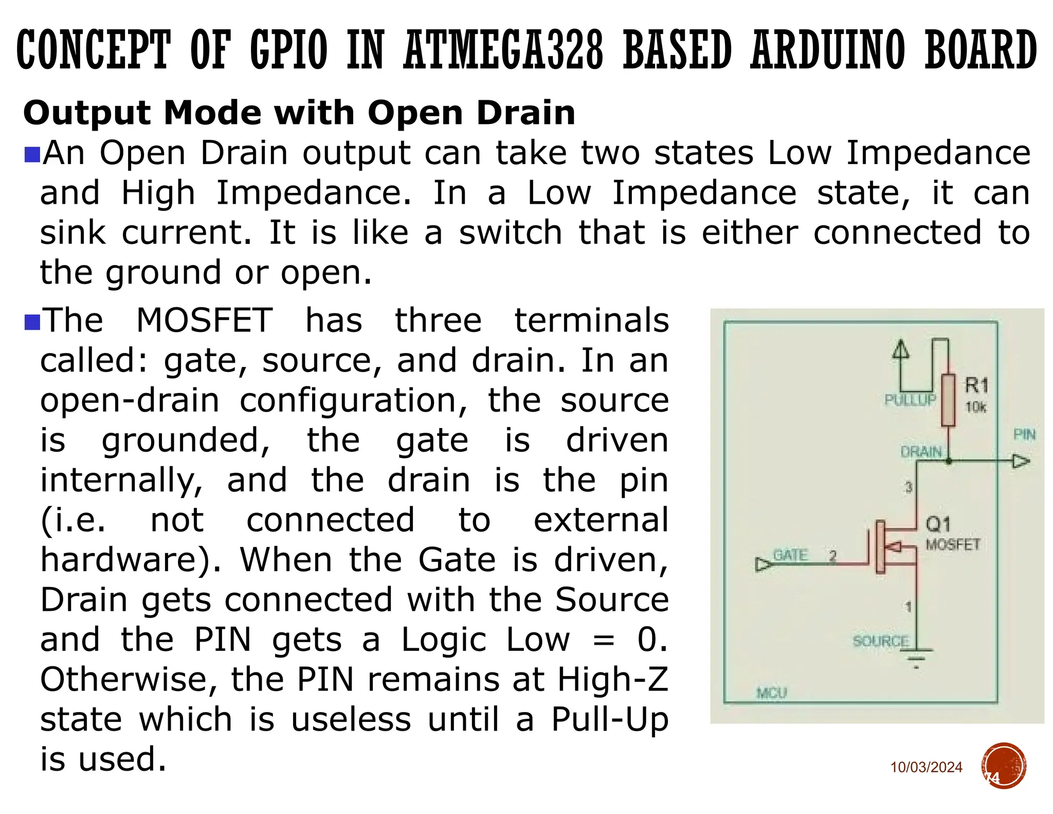 10/03/2024
CONCEPT OF GPIO IN ATMEGA328 BASED ARDUINO BOARD
74
Output Mode with Open Drain
■An Open Drain output can take two states Low Impedance
and High Impedance. In a Low Impedance state, it can
sink current. It is like a switch that is either connected to
the ground or open.
■The MOSFET has three terminals
called: gate, source, and drain. In an
open-drain configuration, the source
is grounded, the gate is driven
internally, and the drain is the pin
(i.e. not connected to external
hardware). When the Gate is driven,
Drain gets connected with the Source
and the PIN gets a Logic Low = 0.
Otherwise, the PIN remains at High-Z
state which is useless until a Pull-Up
is used.
 