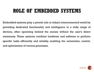 10/03/2024
Embedded systems play a pivotal role in today's interconnected world by
providing dedicated functionality and intelligence to a wide range of
devices, often operating behind the scenes without the user's direct
awareness. These systems combine hardware and software to perform
specific tasks efficiently and reliably, enabling the automation, control,
and optimization of various processes.
ROLE OF EMBEDDED SYSTEMS
10
 