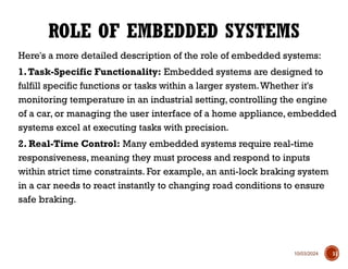 10/03/2024
Here's a more detailed description of the role of embedded systems:
1.Task-Specific Functionality: Embedded systems are designed to
fulfill specific functions or tasks within a larger system.Whether it's
monitoring temperature in an industrial setting, controlling the engine
of a car, or managing the user interface of a home appliance, embedded
systems excel at executing tasks with precision.
2. Real-Time Control: Many embedded systems require real-time
responsiveness, meaning they must process and respond to inputs
within strict time constraints. For example, an anti-lock braking system
in a car needs to react instantly to changing road conditions to ensure
safe braking.
ROLE OF EMBEDDED SYSTEMS
11
 