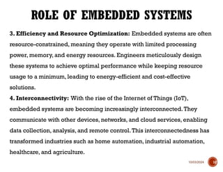 10/03/2024
3. Efficiency and Resource Optimization: Embedded systems are often
resource-constrained, meaning they operate with limited processing
power, memory, and energy resources. Engineers meticulously design
these systems to achieve optimal performance while keeping resource
usage to a minimum, leading to energy-efficient and cost-effective
solutions.
4. Interconnectivity: With the rise of the Internet of Things (IoT),
embedded systems are becoming increasingly interconnected.They
communicate with other devices, networks, and cloud services, enabling
data collection, analysis, and remote control.This interconnectedness has
transformed industries such as home automation, industrial automation,
healthcare, and agriculture.
ROLE OF EMBEDDED SYSTEMS
12
 