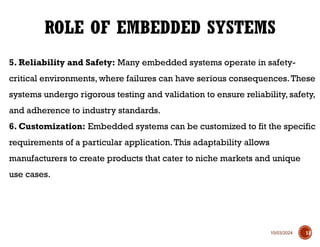 10/03/2024
5. Reliability and Safety: Many embedded systems operate in safety-
critical environments, where failures can have serious consequences.These
systems undergo rigorous testing and validation to ensure reliability, safety,
and adherence to industry standards.
6. Customization: Embedded systems can be customized to fit the specific
requirements of a particular application.This adaptability allows
manufacturers to create products that cater to niche markets and unique
use cases.
ROLE OF EMBEDDED SYSTEMS
13
 