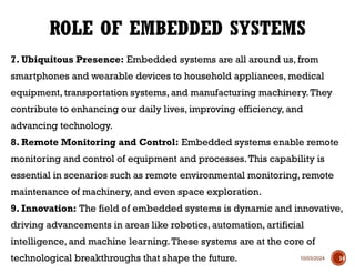 10/03/2024
7. Ubiquitous Presence: Embedded systems are all around us, from
smartphones and wearable devices to household appliances, medical
equipment, transportation systems, and manufacturing machinery.They
contribute to enhancing our daily lives, improving efficiency, and
advancing technology.
8. Remote Monitoring and Control: Embedded systems enable remote
monitoring and control of equipment and processes.This capability is
essential in scenarios such as remote environmental monitoring, remote
maintenance of machinery, and even space exploration.
9. Innovation: The field of embedded systems is dynamic and innovative,
driving advancements in areas like robotics, automation, artificial
intelligence, and machine learning.These systems are at the core of
technological breakthroughs that shape the future.
ROLE OF EMBEDDED SYSTEMS
14
 