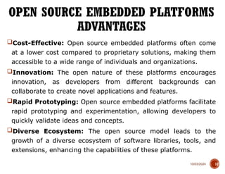 10/03/2024
Cost-Effective: Open source embedded platforms often come
at a lower cost compared to proprietary solutions, making them
accessible to a wide range of individuals and organizations.
Innovation: The open nature of these platforms encourages
innovation, as developers from different backgrounds can
collaborate to create novel applications and features.
Rapid Prototyping: Open source embedded platforms facilitate
rapid prototyping and experimentation, allowing developers to
quickly validate ideas and concepts.
Diverse Ecosystem: The open source model leads to the
growth of a diverse ecosystem of software libraries, tools, and
extensions, enhancing the capabilities of these platforms.
OPEN SOURCE EMBEDDED PLATFORMS
ADVANTAGES
17
 
