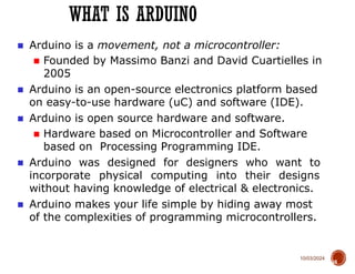 10/03/2024
WHAT IS ARDUINO
18
■ Arduino is a movement, not a microcontroller:
■ Founded by Massimo Banzi and David Cuartielles in
2005
■ Arduino is an open-source electronics platform based
on easy-to-use hardware (uC) and software (IDE).
■ Arduino is open source hardware and software.
■ Hardware based on Microcontroller and Software
based on Processing Programming IDE.
■ Arduino was designed for designers who want to
incorporate physical computing into their designs
without having knowledge of electrical & electronics.
■ Arduino makes your life simple by hiding away most
of the complexities of programming microcontrollers.
 