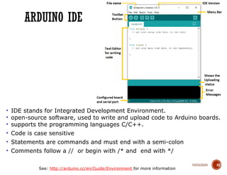 10/03/2024
ARDUINO IDE
25
• IDE stands for Integrated Development Environment.
• open-source software, used to write and upload code to Arduino boards.
• supports the programming languages C/C++.
• Code is case sensitive
• Statements are commands and must end with a semi-colon
• Comments follow a // or begin with /* and end with */
See: http://arduino.cc/en/Guide/Environment for more information
 