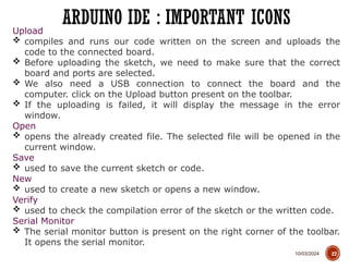 10/03/2024
ARDUINO IDE : IMPORTANT ICONS
27
Upload
 compiles and runs our code written on the screen and uploads the
code to the connected board.
 Before uploading the sketch, we need to make sure that the correct
board and ports are selected.
 We also need a USB connection to connect the board and the
computer. click on the Upload button present on the toolbar.
 If the uploading is failed, it will display the message in the error
window.
Open
 opens the already created file. The selected file will be opened in the
current window.
Save
 used to save the current sketch or code.
New
 used to create a new sketch or opens a new window.
Verify
 used to check the compilation error of the sketch or the written code.
Serial Monitor
 The serial monitor button is present on the right corner of the toolbar.
It opens the serial monitor.
 