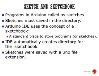 10/03/2024
SKETCH AND SKETCHBOOK
28
■ Programs in Arduino called as sketches
■ Sketches must saved in the directory.
■ Arduino IDE uses the concept of a
sketchbook:
■ A standard place to store programs (or sketches).
■ IDE automatically creates directory for
the sketchbook.
■ Sketches were saved with a .ino file
extension.
 