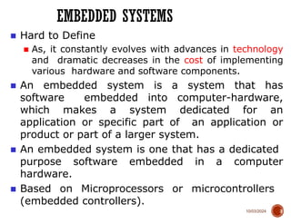 10/03/2024
EMBEDDED SYSTEMS
3
■ Hard to Define
■ As, it constantly evolves with advances in technology
and dramatic decreases in the cost of implementing
various hardware and software components.
■ An embedded system is a system that has
software embedded into computer-hardware,
which makes a system dedicated for an
application or specific part of an application or
product or part of a larger system.
■ An embedded system is one that has a dedicated
purpose software embedded in a computer
hardware.
■ Based on Microprocessors or microcontrollers
(embedded controllers).
 