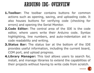 10/03/2024
ARDUINO IDE- OVERVIEW
30
1.Toolbar: The toolbar contains buttons for common
actions such as opening, saving, and uploading code. It
also houses buttons for verifying code (checking for
errors) and opening the Serial Monitor.
2.Code Editor: The central area of the IDE is the code
editor, where users write their Arduino code. Syntax
highlighting, line numbers, and auto-indentation aid in
code readability and writing.
3.Status Bar: The status bar at the bottom of the IDE
provides useful information, including the current board,
COM port, and upload progress.
4.Library Manager: This tool allows users to search for,
install, and manage libraries to extend the capabilities of
their projects without having to write code from scratch.
 