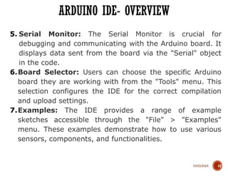 10/03/2024
ARDUINO IDE- OVERVIEW
31
5. Serial Monitor: The Serial Monitor is crucial for
debugging and communicating with the Arduino board. It
displays data sent from the board via the "Serial" object
in the code.
6.Board Selector: Users can choose the specific Arduino
board they are working with from the "Tools" menu. This
selection configures the IDE for the correct compilation
and upload settings.
7.Examples: The IDE provides a range of example
sketches accessible through the "File" > "Examples"
menu. These examples demonstrate how to use various
sensors, components, and functionalities.
 