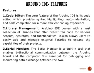 10/03/2024
Features:
1.Code Editor: The core feature of the Arduino IDE is its code
editor, which provides syntax highlighting, auto-indentation,
and code completion for a more efficient coding experience.
2.Library Management: Arduino IDE comes with a vast
collection of libraries that offer pre-written code for various
sensors, actuators, and functionalities. It also allows users to
easily add and manage external libraries to expand the
capabilities of their projects.
3.Serial Monitor: The Serial Monitor is a built-in tool that
enables bidirectional communication between the Arduino
board and the computer. It's essential for debugging and
monitoring data exchange between the two.
ARDUINO IDE- FEATURES
32
 