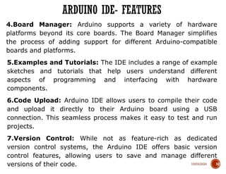 10/03/2024
4.Board Manager: Arduino supports a variety of hardware
platforms beyond its core boards. The Board Manager simplifies
the process of adding support for different Arduino-compatible
boards and platforms.
5.Examples and Tutorials: The IDE includes a range of example
sketches and tutorials that help users understand different
aspects of programming and interfacing with hardware
components.
6.Code Upload: Arduino IDE allows users to compile their code
and upload it directly to their Arduino board using a USB
connection. This seamless process makes it easy to test and run
projects.
7.Version Control: While not as feature-rich as dedicated
version control systems, the Arduino IDE offers basic version
control features, allowing users to save and manage different
versions of their code.
ARDUINO IDE- FEATURES
33
 