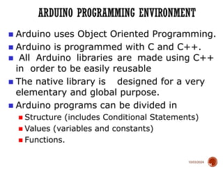10/03/2024
ARDUINO PROGRAMMING ENVIRONMENT
34
■ Arduino uses Object Oriented Programming.
■ Arduino is programmed with C and C++.
■ All Arduino libraries are made using C++
in order to be easily reusable
■ The native library is designed for a very
elementary and global purpose.
■ Arduino programs can be divided in
■ Structure (includes Conditional Statements)
■ Values (variables and constants)
■ Functions.
 