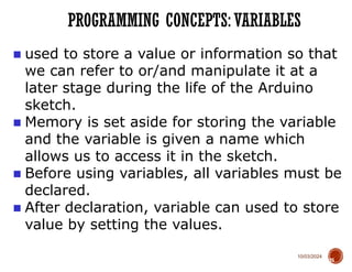 10/03/2024
PROGRAMMING CONCEPTS: VARIABLES
35
■ used to store a value or information so that
we can refer to or/and manipulate it at a
later stage during the life of the Arduino
sketch.
■ Memory is set aside for storing the variable
and the variable is given a name which
allows us to access it in the sketch.
■ Before using variables, all variables must be
declared.
■ After declaration, variable can used to store
value by setting the values.
 
