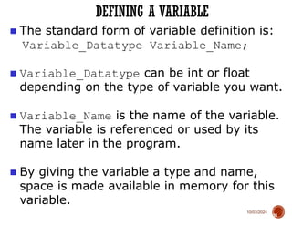 10/03/2024
DEFINING A VARIABLE
38
■ The standard form of variable definition is:
Variable_Datatype Variable_Name;
■ Variable_Datatype can be int or float
depending on the type of variable you want.
■ Variable_Name is the name of the variable.
The variable is referenced or used by its
name later in the program.
■ By giving the variable a type and name,
space is made available in memory for this
variable.
 