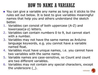 10/03/2024
HOW TO NAME A VARIABLE
39
■ You can give a variable any name as long as it sticks to the
rules set out below. It is best to give variables meaningful
names that help you and others understand the sketch
better.
1. Variables can consist of both uppercase (A-Z) and
lowercase(a-z) letters.
2. Variables can contain numbers 0 to 9, but cannot start
with a number.
3. Variables may not have the same names as Arduino
language keywords, e.g. you cannot have a variable
named float.
4. Variables must have unique names, i.e. you cannot have
two variables with the same name.
5. Variable names are case-sensitive, so Count and count
are two different variables.
6. Variables may not contain any special characters, except
the underscore (_).
 
