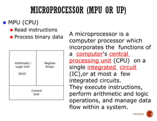 10/03/2024
MICROPROCESSOR (MPU OR UP)
4
■ MPU (CPU)
■ Read instructions
■ Process binary data
A microprocessor is a
computer processor which
incorporates the functions of
a computer's central
processing unit (CPU) on a
single integrated circuit
(IC),or at most a few
integrated circuits.
They execute instructions,
perform arithmetic and logic
operations, and manage data
flow within a system.
 