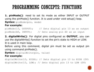 1. pinMode(): need to set its mode as either INPUT or OUTPUT
using the pinMode() function. It is used under void setup() loop.
Syntax: pinMode(pin, mode)
For example:
pinMode(13, OUTPUT); // Sets digital pin 13 as an output
pinMode(A0, INPUT); // Sets analog pin A0 as an input
2. digitalWrite(): For digital pins configured as OUTPUT, you can
use the digitalWrite() function to set the pin's state to HIGH or LOW.
It is used in main loop.
Before using this command, digital pin must be set as output pin
using command pinMode().
Syntax: digitalWrite(pin, value)
For example:
digitalWrite(13, HIGH); // Sets digital pin 13 to HIGH (5V)
digitalWrite(13, LOW); // Sets digital pin 13 to LOW (0V)
PROGRAMMING CONCEPTS: FUNCTIONS
 