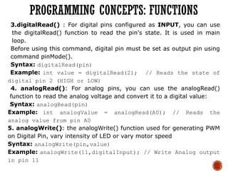 3.digitalRead() : For digital pins configured as INPUT, you can use
the digitalRead() function to read the pin's state. It is used in main
loop.
Before using this command, digital pin must be set as output pin using
command pinMode().
Syntax: digitalRead(pin)
Example: int value = digitalRead(2); // Reads the state of
digital pin 2 (HIGH or LOW)
4. analogRead(): For analog pins, you can use the analogRead()
function to read the analog voltage and convert it to a digital value:
Syntax: analogRead(pin)
Example: int analogValue = analogRead(A0); // Reads the
analog value from pin A0
5. analogWrite(): the analogWrite() function used for generating PWM
on Digital Pin, vary intensity of LED or vary motor speed
Syntax: analogWrite(pin,value)
Example: analogWrite(11,digitalInput); // Write Analog output
in pin 11
PROGRAMMING CONCEPTS: FUNCTIONS
 