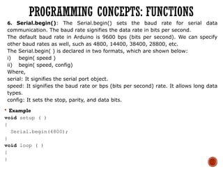 6. Serial.begin(): The Serial.begin() sets the baud rate for serial data
communication. The baud rate signifies the data rate in bits per second.
The default baud rate in Arduino is 9600 bps (bits per second). We can specify
other baud rates as well, such as 4800, 14400, 38400, 28800, etc.
The Serial.begin( ) is declared in two formats, which are shown below:
i) begin( speed )
ii) begin( speed, config)
Where,
serial: It signifies the serial port object.
speed: It signifies the baud rate or bps (bits per second) rate. It allows long data
types.
config: It sets the stop, parity, and data bits.
 Example
void setup ( )
{
Serial.begin(4800);
}
void loop ( )
{
}
PROGRAMMING CONCEPTS: FUNCTIONS
 