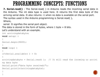 7. Serial.read() : The Serial.read( ) in Arduino reads the incoming serial data in
the Arduino. The int data type is used here. It returns the first data byte of the
arriving serial data. It also returns -1 when no data is available on the serial port.
The syntax used in the Arduino programming is Serial.read( ),
Where,
serial: It signifies the serial port object.
The data is stored in the form of bytes, where 1 byte = 8 bits.
Let's understand with an example.
int arrivingdatabyte;
void setup( )
{
Serial.begin(9600);
}
void loop( )
{
if(Serial.available( ) > 0)
{
arrivingdatabyte = Serial.read( ); // It will read the incoming or arrivi
ng data byte
Serial.print("data byte received:");
Serial.println(arrivingdatabyte);
}
}
PROGRAMMING CONCEPTS: FUNCTIONS
 