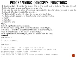 8. Serial.write(): It sends the binary data to the serial port in Arduino. The data through
Serial.write is sent as a series of bytes or a single byte.
If we want to send the digits of numbers represented by the characters, we need to use the
Serial.print( ) function instead of Serial.write( ).
The Serial.write( ) function will return the number of written bytes.
The Serial.write( ) is declared in three formats, which are shown below:
 write(str)
 write(value)
 write(buffer, len)
Where,
Serial: It signifies the serial port object.
str: The str means string, which sends the data as a series of bytes.
buffer: It is an array that is used to send the data as a series of bytes.
value: It sends the data to the Arduino as a single byte.
len: It signifies the number of bytes, which can be sent from the array.
Example
void setup( )
{
Serial.begin(14400);
}
void loop( )
{
Serial.write(55); // the specified value is 55.
// Serial.write( ) send the data as a byte with this value (55).
int Bytestosend = Serial.write( " Arduino" );
// It sends the Arduino string.
//The length of the string is a return parameter in this function.
}
PROGRAMMING CONCEPTS: FUNCTIONS
 