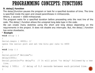9. delay() function
The delay()function pauses the program or task for a specified duration of time. The time
is specified inside the open and closed parentheses in milliseconds.
Where, 1 second = 1000 milliseconds
The program waits for a specified duration before proceeding onto the next line of the
code. The delay( ) function allows the unsigned long data type in the code.
We can create many sketches using the short and long delays depending on the
requirements in the project. It does not disable any interrupts. But, the delay( ) function
has some drawbacks.
 Example
void setup ( )
{
Serial.begin ( 4800); //
opens the serial port and set the bits per rate to 4800
}
void loop ( )
{
Serial.print(" Welcome");
delay(1000);
Serial.println("to delay"); // It will print 'to delay' followed by a new
line.
delay ( 500); // delay of 0.5 seconds between each printed line.
}
PROGRAMMING CONCEPTS: FUNCTIONS
 