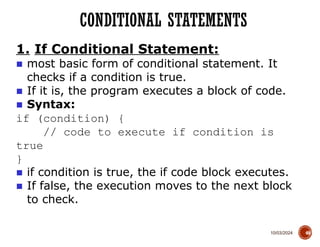 10/03/2024
CONDITIONAL STATEMENTS
49
1. If Conditional Statement:
■ most basic form of conditional statement. It
checks if a condition is true.
■ If it is, the program executes a block of code.
■ Syntax:
if (condition) {
// code to execute if condition is
true
}
■ if condition is true, the if code block executes.
■ If false, the execution moves to the next block
to check.
 