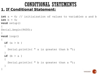 10/03/2024
CONDITIONAL STATEMENTS
52
1. If Conditional Statement:
int a = 6; // initiaization of values to variables a and b
int b = 4;
void setup()
{
Serial.begin(9600);
}
void loop()
{
if (a > b )
{
Serial.println( " a is greater than b ");
}
if (b > a )
{
Serial.println( " b is greater than a ");
}
}
 