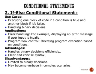 10/03/2024
CONDITIONAL STATEMENTS
55
2. If-Else Conditional Statement :
Use Cases:
■ Executing one block of code if a condition is true and
another block if it’s false.
■ Handling binary decisions.
Applications:
■ Error handling: For example, displaying an error message
if user input is invalid.
■ Program flow control: Directing program execution based
on conditions.
Advantages:
■ Handles binary decisions efficiently..
■ Clear and concise syntax.
Disadvantages:
■ Limited to binary decisions.
■ May become verbose in complex scenarios
 