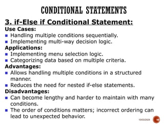 10/03/2024
CONDITIONAL STATEMENTS
59
3. if-Else if Conditional Statement:
Use Cases:
■ Handling multiple conditions sequentially.
■ Implementing multi-way decision logic.
Applications:
■ Implementing menu selection logic.
■ Categorizing data based on multiple criteria.
Advantages:
■ Allows handling multiple conditions in a structured
manner.
■ Reduces the need for nested if-else statements.
Disadvantages:
■ Can become lengthy and harder to maintain with many
conditions.
■ The order of conditions matters; incorrect ordering can
lead to unexpected behavior.
 