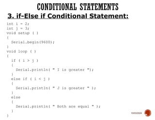 10/03/2024
CONDITIONAL STATEMENTS
60
3. if-Else if Conditional Statement:
int i = 2;
int j = 3;
void setup ( )
{
Serial.begin(9600);
}
void loop ( )
{
if ( i > j )
{
Serial.println( " I is greater ");
}
else if ( i < j )
{
Serial.println( " J is greater " );
}
else
{
Serial.println( " Both are equal " );
}
}
 
