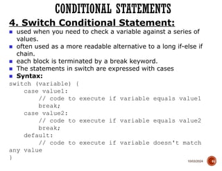 10/03/2024
CONDITIONAL STATEMENTS
61
4. Switch Conditional Statement:
■ used when you need to check a variable against a series of
values.
■ often used as a more readable alternative to a long if-else if
chain.
■ each block is terminated by a break keyword.
■ The statements in switch are expressed with cases
■ Syntax:
switch (variable) {
case value1:
// code to execute if variable equals value1
break;
case value2:
// code to execute if variable equals value2
break;
default:
// code to execute if variable doesn't match
any value
}
 