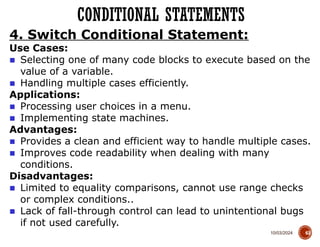 10/03/2024
CONDITIONAL STATEMENTS
63
4. Switch Conditional Statement:
Use Cases:
■ Selecting one of many code blocks to execute based on the
value of a variable.
■ Handling multiple cases efficiently.
Applications:
■ Processing user choices in a menu.
■ Implementing state machines.
Advantages:
■ Provides a clean and efficient way to handle multiple cases.
■ Improves code readability when dealing with many
conditions.
Disadvantages:
■ Limited to equality comparisons, cannot use range checks
or complex conditions..
■ Lack of fall-through control can lead to unintentional bugs
if not used carefully.
 