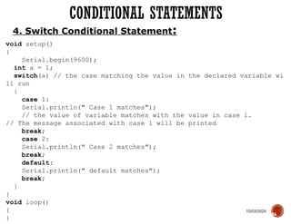 10/03/2024
CONDITIONAL STATEMENTS
64
4. Switch Conditional Statement:
void setup()
{
Serial.begin(9600);
int a = 1;
switch(a) // the case matching the value in the declared variable wi
ll run
{
case 1:
Serial.println(" Case 1 matches");
// the value of variable matches with the value in case 1.
// The message associated with case 1 will be printed
break;
case 2:
Serial.println(" Case 2 matches");
break;
default:
Serial.println(" default matches");
break;
}
}
void loop()
{
}
 