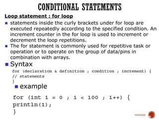 10/03/2024
Loop statement : for loop
65
■ Syntax
■ example
CONDITIONAL STATEMENTS
■ statements inside the curly brackets under for loop are
executed repeatedly according to the specified condition. An
increment counter in the for loop is used to increment or
decrement the loop repetitions.
■ The for statement is commonly used for repetitive task or
operation or to operate on the group of data/pins in
combination with arrays.
 