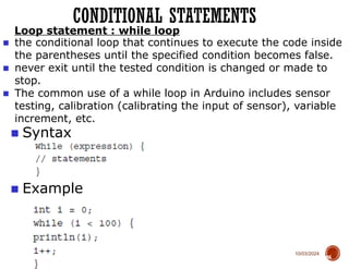 10/03/2024
CONDITIONAL STATEMENTS
66
■ Syntax
■ Example
Loop statement : while loop
■ the conditional loop that continues to execute the code inside
the parentheses until the specified condition becomes false.
■ never exit until the tested condition is changed or made to
stop.
■ The common use of a while loop in Arduino includes sensor
testing, calibration (calibrating the input of sensor), variable
increment, etc.
 