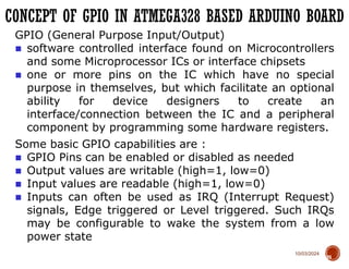 10/03/2024
CONCEPT OF GPIO IN ATMEGA328 BASED ARDUINO BOARD
70
GPIO (General Purpose Input/Output)
■ software controlled interface found on Microcontrollers
and some Microprocessor ICs or interface chipsets
■ one or more pins on the IC which have no special
purpose in themselves, but which facilitate an optional
ability for device designers to create an
interface/connection between the IC and a peripheral
component by programming some hardware registers.
Some basic GPIO capabilities are :
■ GPIO Pins can be enabled or disabled as needed
■ Output values are writable (high=1, low=0)
■ Input values are readable (high=1, low=0)
■ Inputs can often be used as IRQ (Interrupt Request)
signals, Edge triggered or Level triggered. Such IRQs
may be configurable to wake the system from a low
power state
 