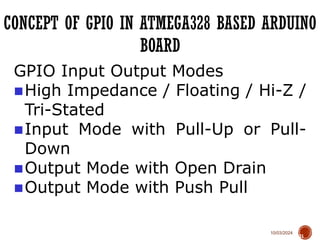 10/03/2024
CONCEPT OF GPIO IN ATMEGA328 BASED ARDUINO
BOARD
71
GPIO Input Output Modes
■High Impedance / Floating / Hi-Z /
Tri-Stated
■Input Mode with Pull-Up or Pull-
Down
■Output Mode with Open Drain
■Output Mode with Push Pull
 