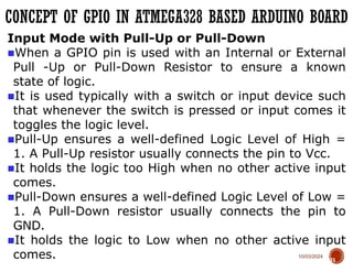 10/03/2024
CONCEPT OF GPIO IN ATMEGA328 BASED ARDUINO BOARD
73
Input Mode with Pull-Up or Pull-Down
■When a GPIO pin is used with an Internal or External
Pull -Up or Pull-Down Resistor to ensure a known
state of logic.
■It is used typically with a switch or input device such
that whenever the switch is pressed or input comes it
toggles the logic level.
■Pull-Up ensures a well-defined Logic Level of High =
1. A Pull-Up resistor usually connects the pin to Vcc.
■It holds the logic too High when no other active input
comes.
■Pull-Down ensures a well-defined Logic Level of Low =
1. A Pull-Down resistor usually connects the pin to
GND.
■It holds the logic to Low when no other active input
comes.
 
