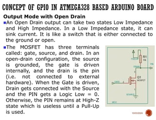 10/03/2024
CONCEPT OF GPIO IN ATMEGA328 BASED ARDUINO BOARD
74
Output Mode with Open Drain
■An Open Drain output can take two states Low Impedance
and High Impedance. In a Low Impedance state, it can
sink current. It is like a switch that is either connected to
the ground or open.
■The MOSFET has three terminals
called: gate, source, and drain. In an
open-drain configuration, the source
is grounded, the gate is driven
internally, and the drain is the pin
(i.e. not connected to external
hardware). When the Gate is driven,
Drain gets connected with the Source
and the PIN gets a Logic Low = 0.
Otherwise, the PIN remains at High-Z
state which is useless until a Pull-Up
is used.
 