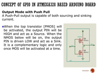 10/03/2024
CONCEPT OF GPIO IN ATMEGA328 BASED ARDUINO BOARD
75
Output Mode with Push Pull
A Push-Pull output is capable of both sourcing and sinking
current.
■When the top transistor [PMOS] will
be activated, the output PIN will be
HIGH and act as a Source. When the
NMOS below will be on, the output
PIN is driven LOW and act as a Sink.
It is a complementary logic and only
once MOS will be activated at a time.
 