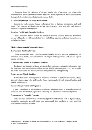 Introduction to Banking
- Banks facilitate the collection of cheques, drafts, bills of exchange, and other credit
instruments on behalf of their customers. They also make payments on behalf of customers
through electronic transfers, cheques, and demand drafts.
3.Facilitating Foreign Exchange Transactions:
- Commercial banks provide foreign exchange services to facilitate international trade and
travel. They buy and sell foreign currencies, issue letters of credit, and offer trade finance
services to importers and exporters.
4.Locker Facility and Custodial Services:
- Banks offer safe deposit lockers for customers to store valuable items and documents
securely. They also provide custodial services for holding securities and other financial assets
on behalf of clients.
Modern Functions of Commercial Banks:
1.Investment Banking Services:
- Some commercial banks offer investment banking services such as underwriting of
securities (IPOs, bonds), advisory services for mergers and acquisitions (M&A), and capital
market activities.
2.Advisory and Wealth Management Services:
- Banks provide financial advisory services to help customers manage their finances, plan
for retirement, and invest in financial instruments. Wealth management services cater to high-
net-worth individuals and include portfolio management and estate planning.
3.Internet and Mobile Banking:
- Banks offer online banking services that allow customers to perform transactions, check
account balances, pay bills, and transfer funds electronically through internet banking and
mobile banking apps.
4.Supporting Government Programs:
- Banks participate in government schemes and programs aimed at promoting financial
inclusion, rural development, agriculture financing, and other socio-economic objectives.
5.Innovation in Financial Products:
- Banks innovate and introduce new financial products and services such as digital wallets,
contactless payments, prepaid cards, and customized loan products to meet evolving
customer needs and preferences.
Dr.A.Vini Infanta, Assistant Professor, Department of BCom PA, Sri Ramakrishna College of Arts &
Science, Coimbatore-06.
 